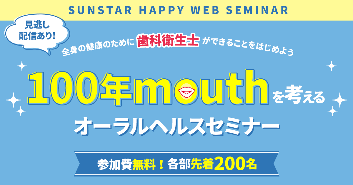 Sunstar Happy Web seminar 見逃し配信あり!全身の健康のために 歯科衛生士 ができることをはじめよう 100年mouthを考えるオーラルヘルスセミナー 参加費無料！各部先着200名